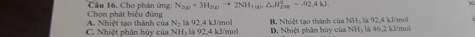 Cho phản ứng: N_2(g)+3H_2(g)to 2NH_3(g), △ _rH_(298)^0=-92,4kJ. 
jC
Chọn phát biểu đúng
A. Nhiệt tạo thành của N_2 là 92, 4 kJ/mol B. Nhiệt tạo thành của NH_3 là 92, 4 kJ/mol
C. Nhiệt phân hủy của NH_3 là 92, 4 kJ/mol D. Nhiệt phân hủy của NH_3 là 46, 2 kJ/mol