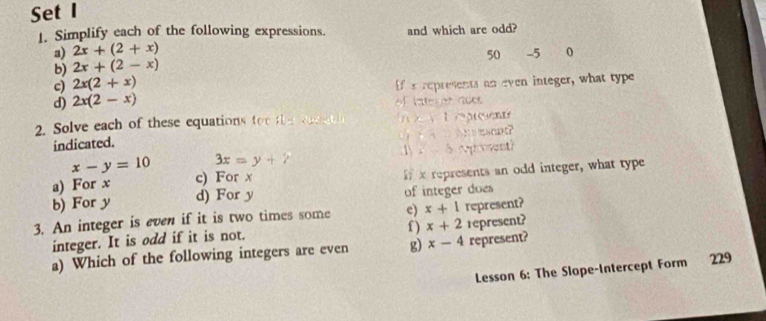 Set I 
1. Simplify each of the following expressions. and which are odd? 
a) 2x+(2+x)
50 -5 0
b) 2x+(2-x)
c) 2x(2+x)
If s represents an even integer, what type 
d) 2x(2-x) f lategor ades 
2. Solve each of these equations tor e o t preent 
indicated. ( nt？ 
1) . p vent?
x-y=10 3x=y+7
a) For x c) For x
b) For y d) For y if x represents an odd integer, what type 
of integer does 
3. An integer is even if it is two times some e) x+1 represent? 
integer. It is odd if it is not. f ) x+2 represent? 
a) Which of the following integers are even g) x-4 represent? 
Lesson 6: The Slope-Intercept Form 229