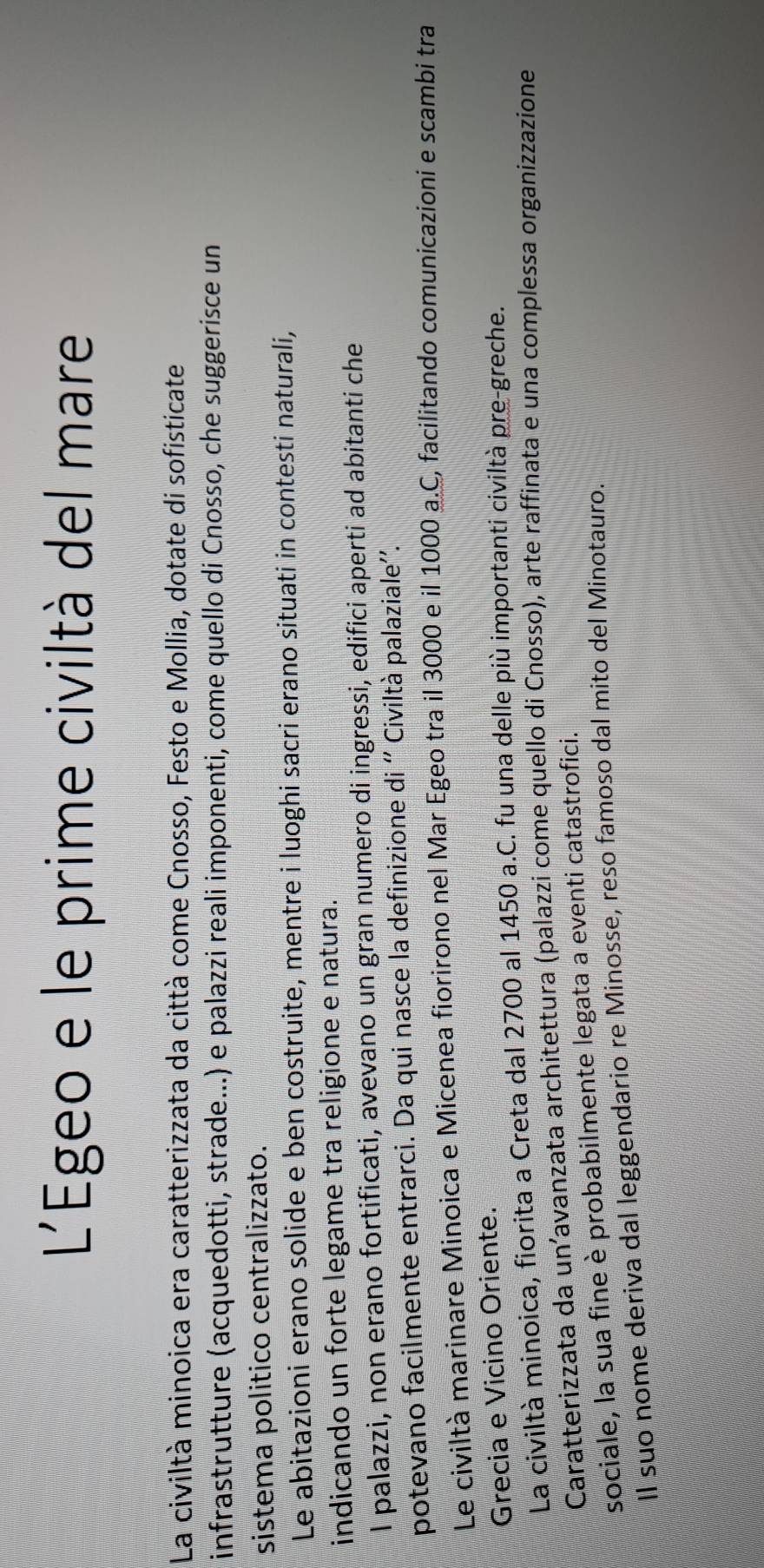 L'EÉgeo e le prime civiltà del mare 
La civiltà minoica era caratterizzata da città come Cnosso, Festo e Mollia, dotate di sofisticate 
infrastrutture (acquedotti, strade...) e palazzi reali imponenti, come quello di Cnosso, che suggerisce un 
sistema politico centralizzato. 
Le abitazioni erano solide e ben costruite, mentre i luoghi sacri erano situati in contesti naturali, 
indicando un forte legame tra religione e natura. 
I palazzi, non erano fortificati, avevano un gran numero di ingressi, edifici aperti ad abitanti che 
potevano facilmente entrarci. Da qui nasce la definizione di '' Civiltà palaziale''. 
Le civiltà marinare Minoica e Micenea fiorirono nel Mar Egeo tra il 3000 e il 1000 a.C, facilitando comunicazioni e scambi tra 
Grecia e Vicino Oriente. 
La civiltà minoica, fiorita a Creta dal 2700 al 1450 a.C. fu una delle più importanti civiltà pre-greche. 
Caratterizzata da unavanzata architettura (palazzi come quello di Cnosso), arte raffinata e una complessa organizzazione 
sociale, la sua fine è probabilmente legata a eventi catastrofici. 
Il suo nome deriva dal leggendario re Minosse, reso famoso dal mito del Minotauro.