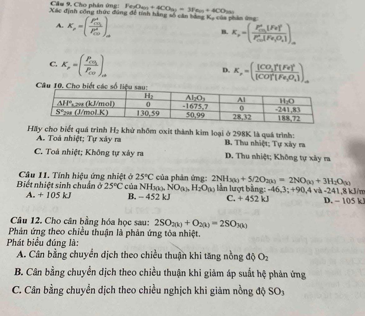 Cho phân ứng: Fe_3O_4(g)+4CO_(g)=3Fe_(g)+4CO_2(g)
Xác định công thức đúng để tính hằng số cân bằng K_o của phàn ứng:
A. K_p=(frac P_CO_2^4(P_CO)^4)_ab
B. K_p=(frac P_CO_3^2[Fe]^3(P_CO)^4[Fe_3O_4])_a
C. K_p=(frac P_CO_2P_CO)_cb
D. K_p=(frac [CO_2]^4[Fe]^3[CO]^4[Fe_3O_4])_a
Câu 10. Cho biết các 
Hãy cho biết quá trình H_2 khử nhôm oxit thành kim loại ở 298K là quá trình:
A. Toả nhiệt; Tự xảy ra B. Thu nhiệt; Tự xảy ra
C. Toả nhiệt; Không tự xảy ra D. Thu nhiệt; Không tự xảy ra
Câu 11. Tính hiệu ứng nhiệt ở 25°C của phản ứng: 2NH_3(k)+5/2O_2(k)=2NO_(k)+3H_2O_(k)
Biết nhiệt sinh chuẩn ở 25°C của NH_3(k),NO_(k),H_2O_(k) lần lượt bằng: -46,3; +90,4 và -241,8 kJ/m
A. + 105 kJ B. - 452 kJ C. + 452 kJ D. - 105 kJ
Câu 12. Cho cân bằng hóa học sau: 2SO_2(k)+O_2(k)=2SO_3(k)
Phản ứng theo chiều thuận là phản ứng tỏa nhiệt.
Phát biểu đúng là:
A. Cân bằng chuyển dịch theo chiều thuận khi tăng nồng độ O_2
B. Cân bằng chuyển dịch theo chiều thuận khi giảm áp suất hệ phản ứng
C. Cân bằng chuyển dịch theo chiều nghịch khi giảm nồng độ SO_3