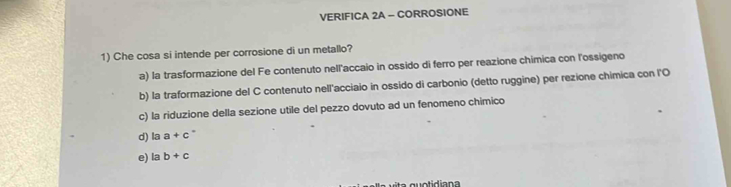 VERIFICA 2A - CORROSIONE
1) Che cosa si intende per corrosione di un metallo?
a) la trasformazione del Fe contenuto nell'accaio in ossido di ferro per reazione chimica con l'ossigeno
b) la traformazione del C contenuto nell'acciaio in ossido di carbonio (detto ruggine) per rezione chimica con l'O
c) la riduzione della sezione utile del pezzo dovuto ad un fenomeno chimico
d) laa+c
e) lab+c