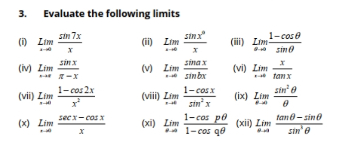 Evaluate the following limits 
(i) underset xto 0Lim sin 7x/x  (ii) underset xto 0Lim sin x°/x  (iii) limlimits _eto 0Lim (1-cos θ )/sin θ  
(iv) limlimits _xto x sin x/π -x  (v) underset xto 0Lim sin ax/sin bx  (vi) limlimits _xto 0 x/tan x 
(vii) limlimits _xto 0 (1-cos 2x)/x^2  (viii) underset xto 0Lim (1-cos x)/sin^2x  (ix) limlimits _θ to 0 sin^2θ /θ  
(x) limlimits _xto 0 (sec x-cos x)/x  (xi) limlimits _θ to 0 (1-cos pθ )/1-cos qθ   (xii) limlimits _θ to 0 (tan θ -sin θ )/sin^3θ  