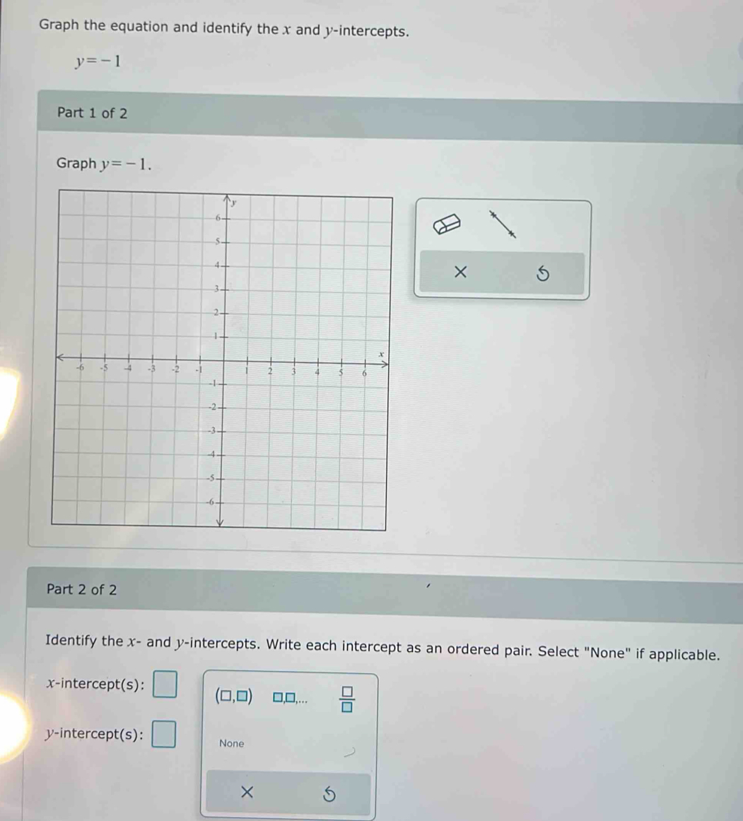 Graph the equation and identify the x and y-intercepts.
y=-1
Part 1 of 2
Graph y=-1. 
×
Part 2 of 2
Identify the x - and y-intercepts. Write each intercept as an ordered pair. Select "None" if applicable.
x-intercept(s): (□ ,□ ) □ ,□ ,...  □ /□  
y-intercept(s):
None