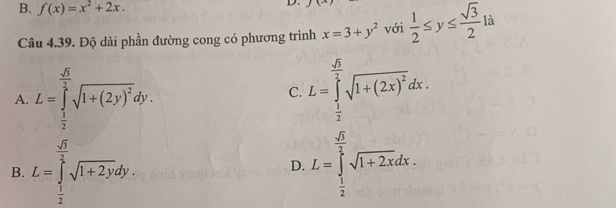 B. f(x)=x^2+2x. 
D.
Câu 4.39. Độ dài phần đường cong có phương trình x=3+y^2 với  1/2 ≤ y≤  sqrt(3)/2 la
A. L=∈tlimits _ 1/2 ^ sqrt(3)/2 sqrt(1+(2y)^2)dy.
C. L=∈tlimits _ 1/2 ^ sqrt(3)/2 sqrt(1+(2x)^2)dx.
B. L=∈tlimits _ 1/2 ^ sqrt(3)/2 sqrt(1+2y)dy.
D. L=∈tlimits _ 1/2 ^ sqrt(3)/2 sqrt(1+2x)dx.