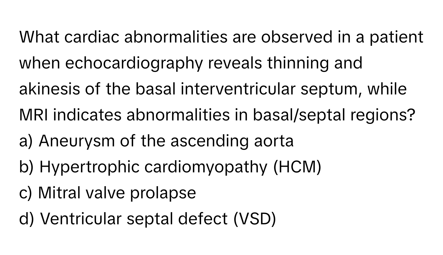 What cardiac abnormalities are observed in a patient when echocardiography reveals thinning and akinesis of the basal interventricular septum, while MRI indicates abnormalities in basal/septal regions?

a) Aneurysm of the ascending aorta 
b) Hypertrophic cardiomyopathy (HCM) 
c) Mitral valve prolapse 
d) Ventricular septal defect (VSD)