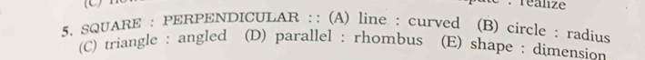 Téanze 
5. SQUARE : PERPENDICULAR : : (A) line : curved (B) circle : radius 
(C) triangle : angled (D) parallel : rhombus (E) shape : dimension