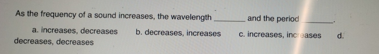 As the frequency of a sound increases, the wavelength _and the period_
.
a. increases, decreases b. decreases, increases c. increases, increases d.
decreases, decreases