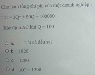 Cho hàm tổng chi phí của một doanh nghiệp :
TC=2Q^2+80Q+100000
Xác định AC khi Q=100
a. Tất cả đều sai
b. 1820
c. 1280
d. AC=1208