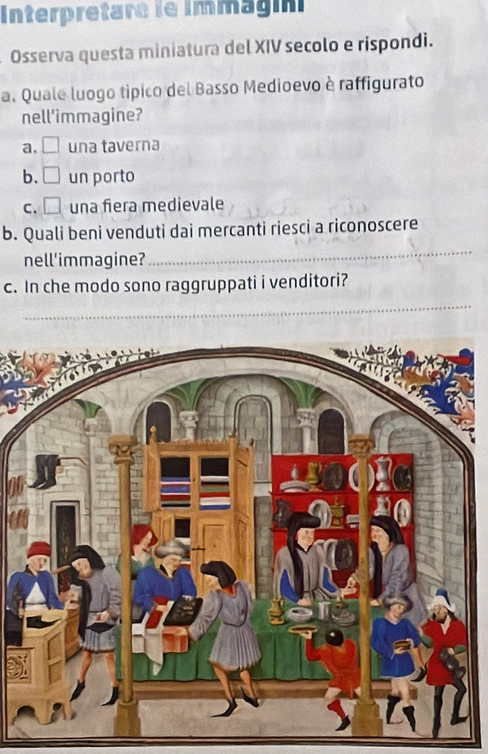 Interpretare le Immagin
Osserva questa miniatura del XIV secolo e rispondi.
a. Quale luogo típico del Basso Medioevo è raffigurato
nell'immagine?
a. □ una taverna
b. □ un porto
C. □ una fiera medievale
b. Quali beni venduti dai mercanti riesci a riconoscere
nell'immagine?
_
c. In che modo sono raggruppati i venditori?
_