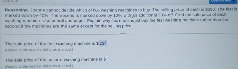 Reasoning Joanne cannot decide which of two washing machines to buy. The selling price of each is $390. The first is 
marked down by 40%. The second is marked down by 10% with an additional 30% off. Find the sale price of each 
washing machine. Use pencil and paper. Explain why Joanne should buy the first washing machine rather than the 
second if the machines are the same except for the selling price. 
The sale price of the first washing machine is $234. 
(Round to the nearest dollar as needed.) 
The sale price of the second washing machine is $□
(Round to the nearest daliar as needed.)