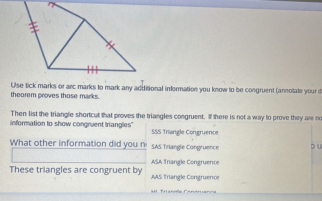 Use tick marks or arc marks to mark any additional information you know to be congruent (annotate your d
theorem proves those marks.
Then list the triangle shortcut that proves the triangles congruent. If there is not a way to prove they are no
information to show congruent triangles'
SSS Triangle Congruence
What other information did you n SAS Triangle Congruence o u
ASA Triangle Congruence
These triangles are congruent by
AAS Triangle Congruence
H1 Trisnalo