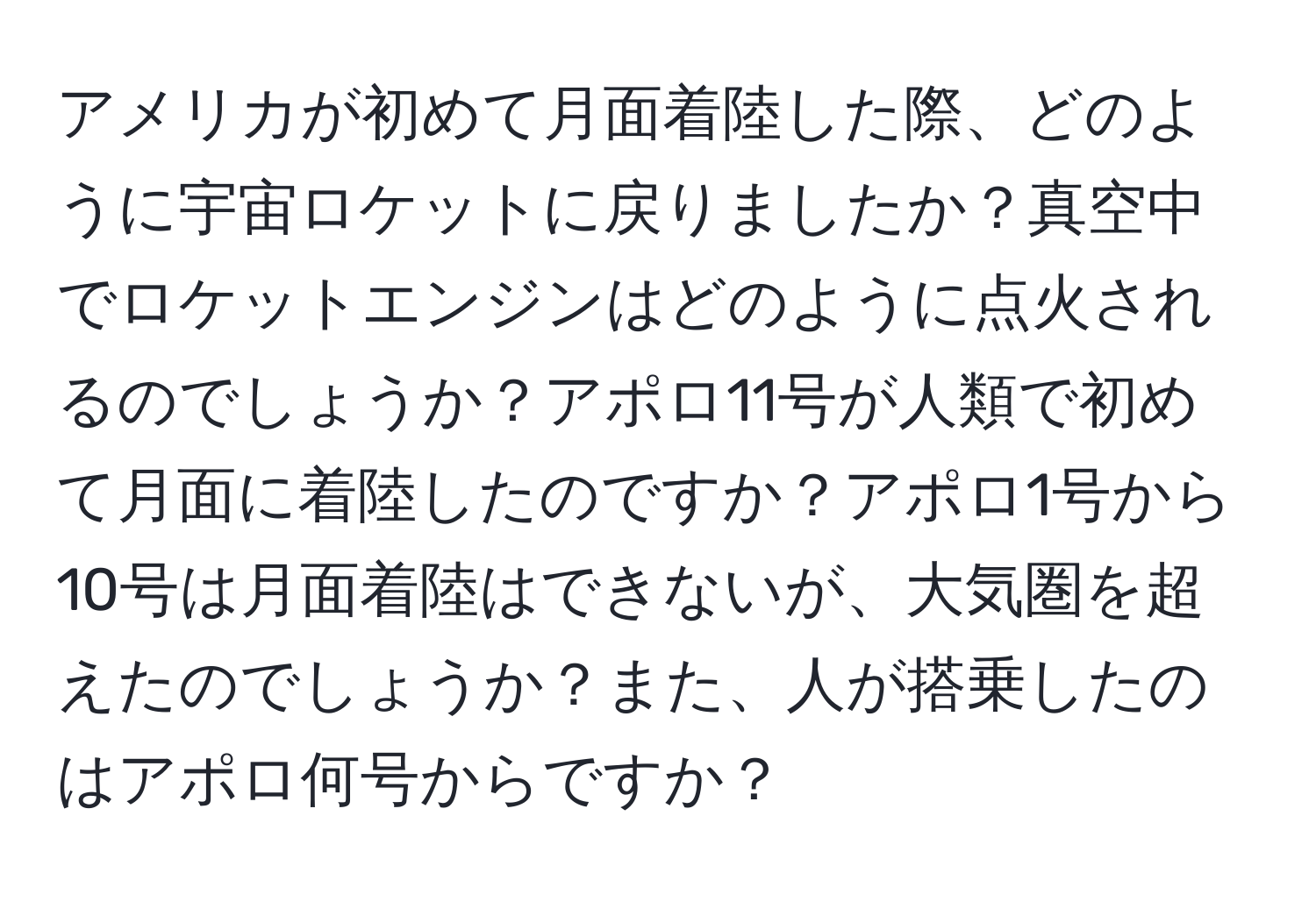 アメリカが初めて月面着陸した際、どのように宇宙ロケットに戻りましたか？真空中でロケットエンジンはどのように点火されるのでしょうか？アポロ11号が人類で初めて月面に着陸したのですか？アポロ1号から10号は月面着陸はできないが、大気圏を超えたのでしょうか？また、人が搭乗したのはアポロ何号からですか？