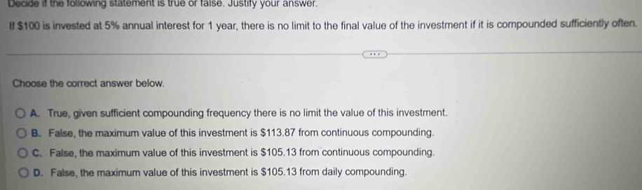 Decide if the following statement is true or faise. Justify your answer.
If $100 is invested at 5% annual interest for 1 year, there is no limit to the final value of the investment if it is compounded sufficiently often.
Choose the correct answer below.
A. True, given sufficient compounding frequency there is no limit the value of this investment.
B. False, the maximum value of this investment is $113.87 from continuous compounding.
C. False, the maximum value of this investment is $105.13 from continuous compounding.
D. False, the maximum value of this investment is $105.13 from daily compounding.