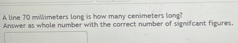 A line 70 millimeters long is how many cenimeters long? 
Answer as whole number with the correct number of signifcant figures.