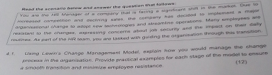 Read the scenario below and answer the question that follows: 
You are the HR Menager ot a compary that is facing a significant shift in the market. Oue to 
mcreased compettion and declining sales, the compary has decided to implement a major 
arganiaational change to alept new techiologies and streamline sperations. Many employess are 
reaiatant to the cluanges, expressing concerns about job security and the impact on their daily 
routinex. As part of te MR ream, you are tasked with guiding the organisation through this transition, 
4.1. Ling Lewin's Change Management Model, explain how you would manage the change 
proceus in the organisation. Provide practical examples for each stage of the model to ensure 
a smooth fransition and minimize employee resistance. (12)