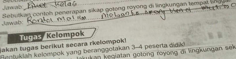 Sebulka 
Jawab: 
C 
Sebutkan contoh penerapan sikap gotong royong di lingkungan tempat tingg a 
Jawab: 
_ 
_ 
_Tugas Kelompok 
jakan tugas berikut secara rkelompok! 
Bentuklah kelompok yang beranggotakan 3-4 peserta didik! 
kukan kegiatan gotong royong di lingkungan sek