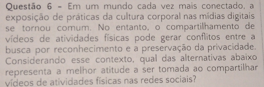 Em um mundo cada vez mais conectado, a 
exposição de práticas da cultura corporal nas mídias digitais 
se tornou comum. No entanto, o compartilhamento de 
vídeos de atividades físicas pode gerar conflitos entre a 
busca por reconhecimento e a preservação da privacidade. 
Considerando esse contexto, qual das alternativas abaixo 
representa a melhor atitude a ser tomada ao compartilhar 
vídeos de atividades físicas nas redes sociais?