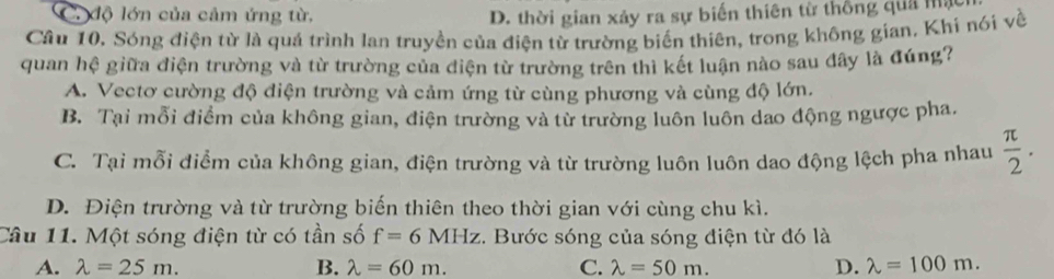 C. độ lớn của cảm ứng từ, D. thời gian xảy ra sự biến thiên từ thống quả mậ
Cầu 10. Sóng điện từ là quá trình lan truyền của điện từ trường biến thiên, trong không gian. Khi nói về
quan hệ giữa điện trường và từ trường của diện từ trường trên thì kết luận nào sau đây là đúng?
A. Vectơ cường độ điện trường và cảm ứng từ cùng phương và cùng độ lớn.
B. Tại mỗi điểm của không gian, điện trường và từ trường luôn luôn dao động ngược pha.
C. Tại mỗi điểm của không gian, điện trường và từ trường luôn luôn dao động lệch pha nhau  π /2 .
D. Điện trường và từ trường biến thiên theo thời gian với cùng chu kì.
Câu 11. Một sóng điện từ có tần số f=6MHz :. Bước sóng của sóng điện từ đó là
A. lambda =25m. B. lambda =60m. C. lambda =50m. D. lambda =100m.