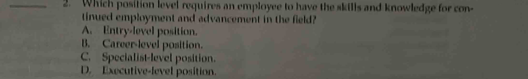 Which position level requires an employee to have the skills and knowledge for con-
tinued employment and advancement in the field?
A. Entry-level position.
B. Career-level position.
C. Specialist-level position.
D. Executive-level position.