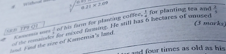 Withou a 0.21* 2.09
3 
SRB TP8 Q1 of his farm for planting coffee,  1/4  for planting tea and  2/5 
(3 marks) 
land. Find the size of Kamemia's land. of the remaind Kamemía uses  1/3  for mixed farming. He still has 6 hectares of unused 
r and four times as old as his