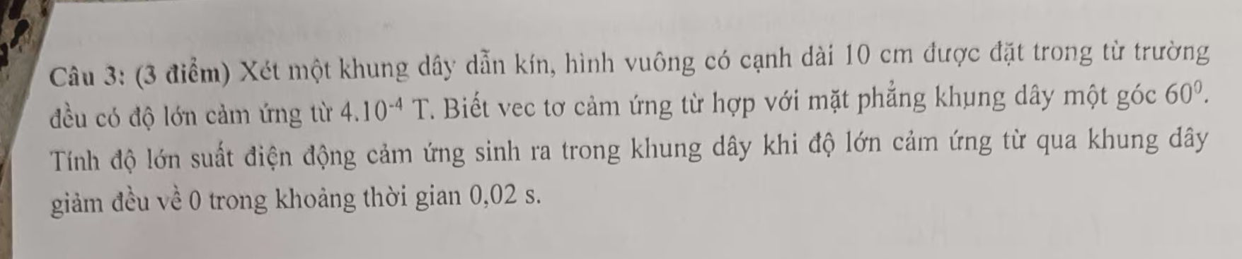 Xét một khung dây dẫn kín, hình vuông có cạnh dài 10 cm được đặt trong từ trường 
đều có độ lớn cảm ứng từ 4.10^(-4)T T. Biết vec tơ cảm ứng từ hợp với mặt phẳng khung dây một góc 60^0. 
Tính độ lớn suất điện động cảm ứng sinh ra trong khung dây khi độ lớn cảm ứng từ qua khung dây 
giảm đều về 0 trong khoảng thời gian 0,02 s.