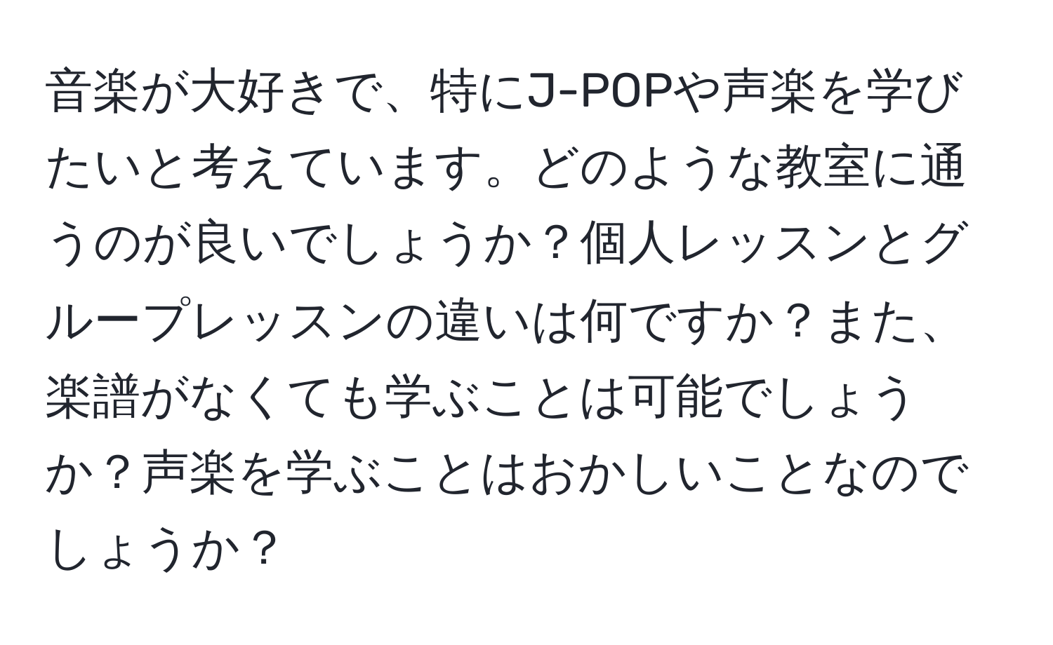 音楽が大好きで、特にJ-POPや声楽を学びたいと考えています。どのような教室に通うのが良いでしょうか？個人レッスンとグループレッスンの違いは何ですか？また、楽譜がなくても学ぶことは可能でしょうか？声楽を学ぶことはおかしいことなのでしょうか？