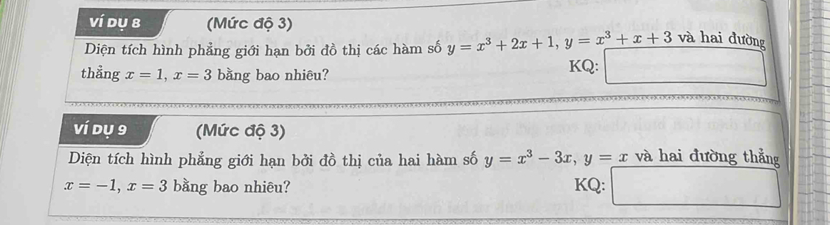 ví dụ 8 (Mức độ 3) 
Diện tích hình phẳng giới hạn bởi đồ thị các hàm số y=x^3+2x+1, y=x^3+x+3 và hai đường 
thẳng x=1, x=3 bằng bao nhiêu? KQ: 
ví dụ 9 (Mức độ 3) 
Diện tích hình phẳng giới hạn bởi đồ thị của hai hàm số y=x^3-3x, y=x và hai đường thắng
x=-1, x=3 bằng bao nhiêu? KQ: