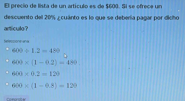 El precio de lista de un artículo es de $600. Si se ofrece un
descuento del 20% ¿cuánto es lo que se debería pagar por dicho
artículo?
Seleccione una:
600/ 1.2=480
600* (1-0.2)=480.
600* 0.2=120
600* (1-0.8)=120
Comprobar