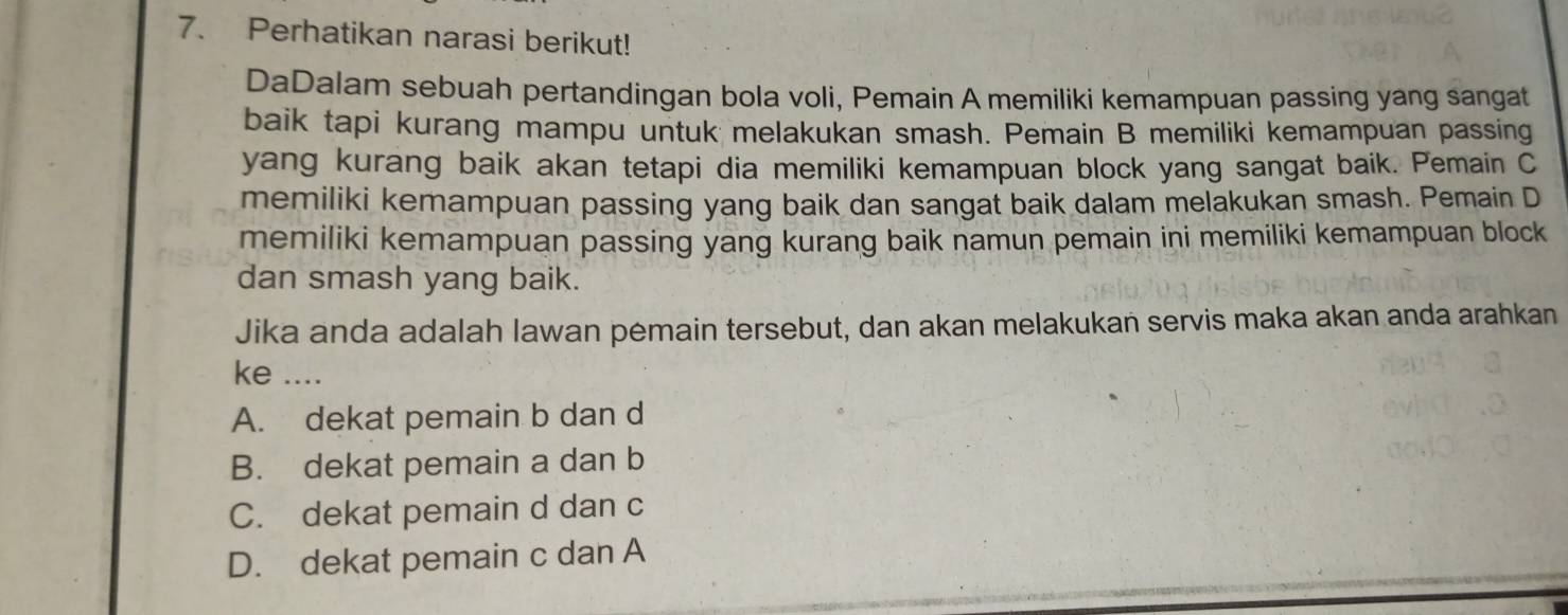 Perhatikan narasi berikut!
DaDalam sebuah pertandingan bola voli, Pemain A memiliki kemampuan passing yang sangat
baik tapi kurang mampu untuk melakukan smash. Pemain B memiliki kemampuan passing
yang kurang baik akan tetapi dia memiliki kemampuan block yang sangat baik. Pemain C
memiliki kemampuan passing yang baik dan sangat baik dalam melakukan smash. Pemain D
memiliki kemampuan passing yang kurang baik namun pemain ini memiliki kemampuan block
dan smash yang baik.
Jika anda adalah lawan pemain tersebut, dan akan melakukan servis maka akan anda arahkan
ke ....
A. dekat pemain b dan d
B. dekat pemain a dan b
C. dekat pemain d dan c
D. dekat pemain c dan A