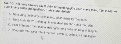 Nội dung nào sau đây là điểm tương đông giữa Cách mạng tháng Tám (1945) và
cuộc kháng chiến chống Mĩ cứu nước (1954-1975)?
A. Nâm vững chiến lược cách mạng, giành thắng lợi từng bước.
B. Từng bước lật đố chế độ quân chủ, đánh bại chú nghĩa thực dân.
C. Phát triển theo hình thái từ khởi nghĩa từng phần lên tổng khởi nghĩa.
D. Đồng thời đấu tranh trên 3 mặt trận chính trị, quân sự và ngoại giao.