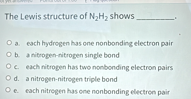 of yet answered .
The Lewis structure of N_2H_2 shows_
.
a. each hydrogen has one nonbonding electron pair
b. a nitrogen-nitrogen single bond
c. each nitrogen has two nonbonding electron pairs
d. a nitrogen-nitrogen triple bond
e. each nitrogen has one nonbonding electron pair