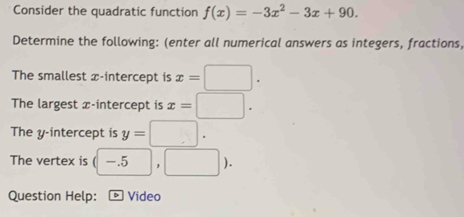 Consider the quadratic function f(x)=-3x^2-3x+90. 
Determine the following: (enter all numerical answers as integers, fractions, 
The smallest x-intercept is x=□. 
The largest x-intercept is x=□. 
The y-intercept is y=□. 
The vertex is (-.5,□ ). 
Question Help: D Video