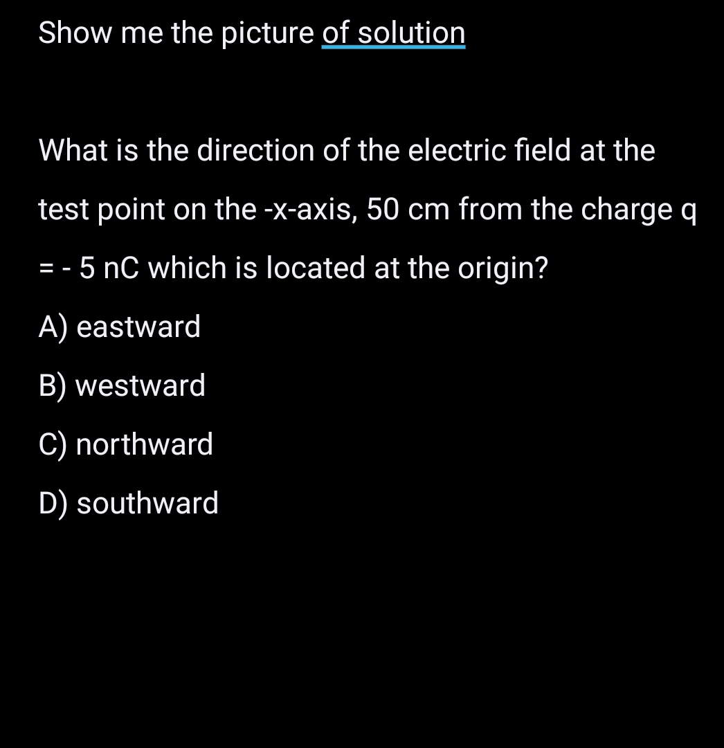 Show me the picture of solution
What is the direction of the electric field at the
test point on the -x-axis, 50 cm from the charge q
=-5nC which is located at the origin?
A) eastward
B) westward
C) northward
D) southward