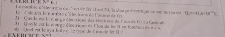 N° 6 : 
Le nombre d'électrons de l'ion de fer II est 24, la charge électrique de son noyau est Q_n=+41.6* 10^(-12)C. 
1) Calculer le nombre d'électrons de l'atome de fer. 
2) Quelle est la charge électrique des électrons de l'ion de fer en Qulomb. 
3) Quelle est la charge électrique de l'ion de fer II en fonction de « e » 
4) Quel est le symbole et le type de l'ion de fer Il? 
exercice nº7 .