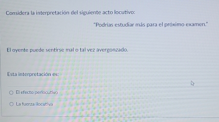 Considera la interpretación del siguiente acto locutivo:
''Podrías estudiar más para el próximo examen.''
El oyente puede sentirse mal o tal vez avergonzado.
Esta interpretación es:
El efecto perlocutivo
La fuerza illocutiva