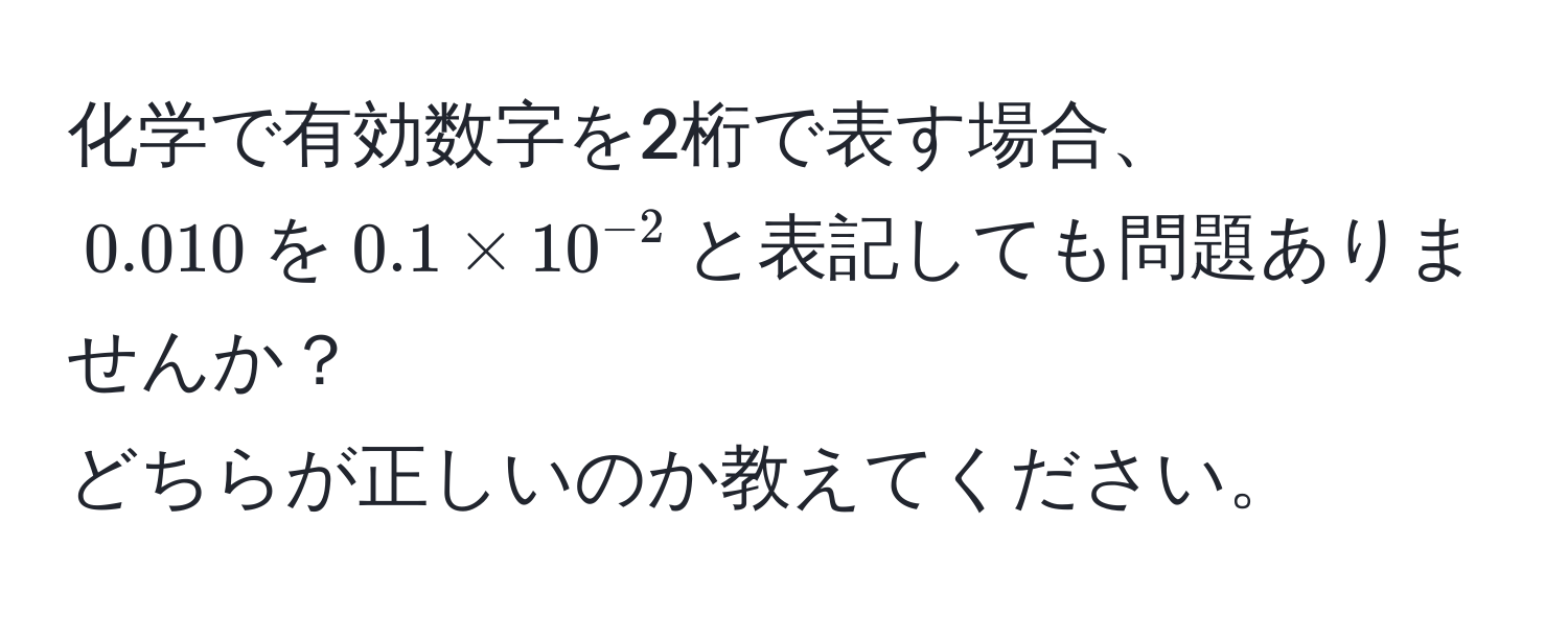 化学で有効数字を2桁で表す場合、  
$0.010$を$0.1 * 10^(-2)$と表記しても問題ありませんか？  
どちらが正しいのか教えてください。