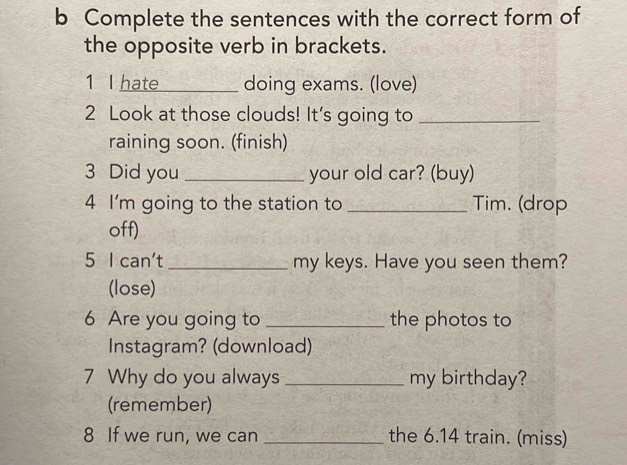 Complete the sentences with the correct form of 
the opposite verb in brackets. 
1 I hate_ doing exams. (love) 
2 Look at those clouds! It's going to_ 
raining soon. (finish) 
3 Did you _your old car? (buy) 
4 I'm going to the station to _Tim. (drop 
off) 
5 I can't _my keys. Have you seen them? 
(lose) 
6 Are you going to _the photos to 
Instagram? (download) 
7 Why do you always _my birthday? 
(remember) 
8 If we run, we can _the 6.14 train. (miss)