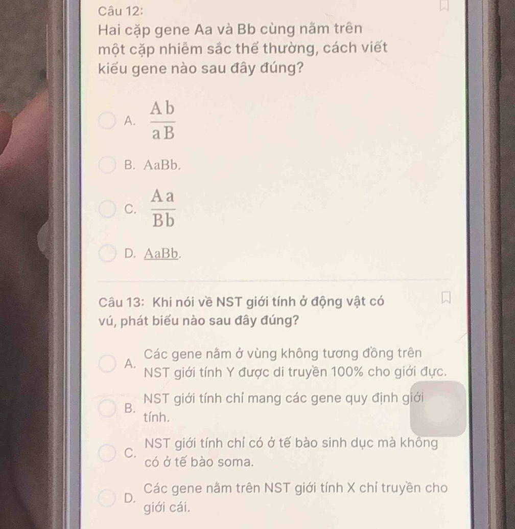 Hai cặp gene Aa và Bb cùng nằm trên
một cặp nhiễm sắc thể thường, cách viết
kiểu gene nào sau đây đúng?
A.  Ab/aB 
B. AaBb.
C.  Aa/Bb 
D. AaBb.
Câu 13: Khi nói về NST giới tính ở động vật có
vú, phát biểu nào sau đây đúng?
Các gene nằm ở vùng không tương đồng trên
A.
NST giới tính Y được di truyền 100% cho giới đực.
B. NST giới tính chỉ mang các gene quy định giới
tính.
C. NST giới tính chỉ có ở tế bào sinh dục mà không
có ở tế bào soma.
Các gene nằm trên NST giới tính X chỉ truyền cho
D.
giới cái.