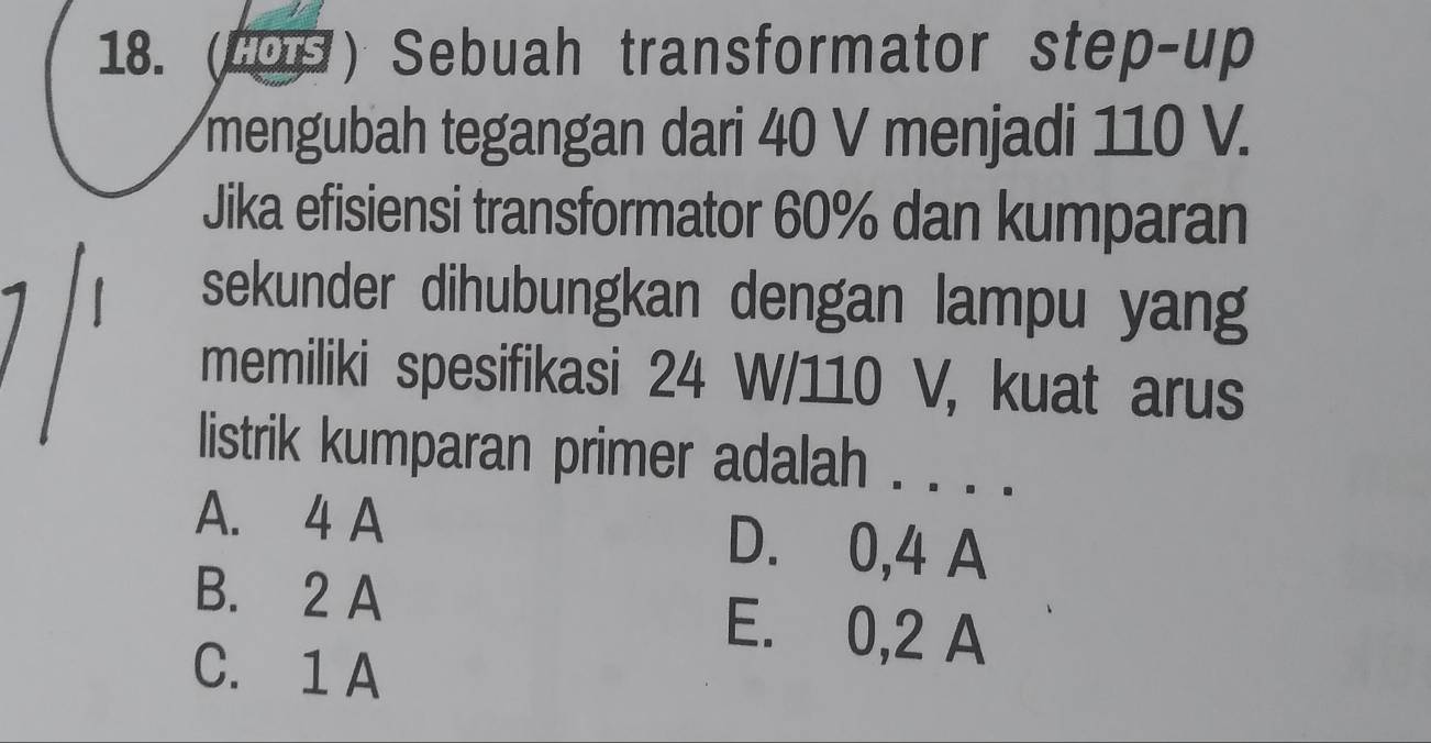 (COS) Sebuah transformator step-up
mengubah tegangan dari 40 V menjadi 110 V.
Jika efisiensi transformator 60% dan kumparan
sekunder dihubungkan dengan lampu yang
memiliki spesifikasi 24 W/110 V, kuat arus
listrik kumparan primer adalah . . . .
A. 4 A D. 0,4 A
B. 2 A E. 0,2 A
C. 1 A