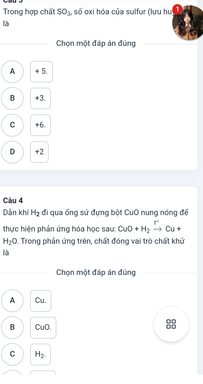 Trong hợp chất SO_3 :, số oxi hóa của sulfur (lưu huý
là
Chọn một đáp án đúng
A + 5.
B +3.
C +6.
D +2
Câu 4
Dẫn khí H_2 đi qua ống sứ đựng bột CuO nung nóng để
thực hiện phản ứng hóa học sau: CuO+H_2xrightarrow t^oCu+
H_2O. Trong phản ứng trên, chất đóng vai trò chất khử
là
Chọn một đáp án đúng
A Cu.
□□
B CuO. 10
C H_2.