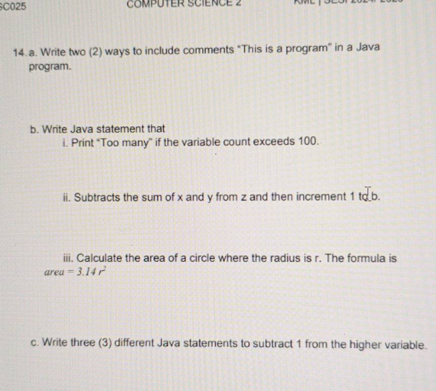 C025 COMPUTER SCIENCE 2 
14. a. Write two (2) ways to include comments “This is a program” in a Java 
program. 
b. Write Java statement that 
i. Print “Too many” if the variable count exceeds 100. 
ii. Subtracts the sum of x and y from z and then increment 1 to b. .... 
iii. Calculate the area of a circle where the radius is r. The formula is 
area =3.14r^2
c. Write three (3) different Java statements to subtract 1 from the higher variable.