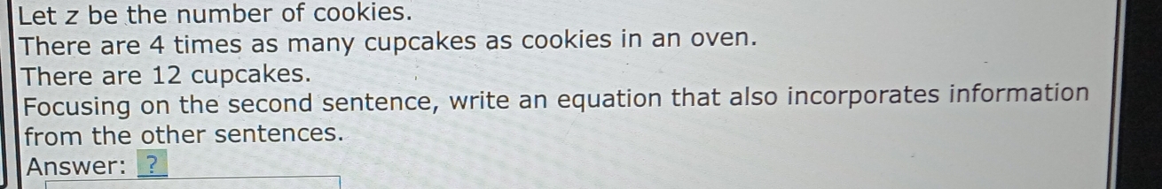 Let z be the number of cookies. 
There are 4 times as many cupcakes as cookies in an oven. 
There are 12 cupcakes. 
Focusing on the second sentence, write an equation that also incorporates information 
from the other sentences. 
Answer: _