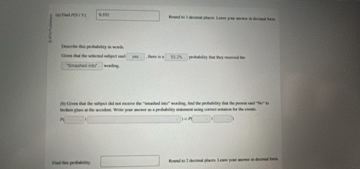 Find P(St Y). 0.552 □ Round to 3 decimal places. Leave your anower in decimal form. 
Describe this probability in words. 
Clivm that the selected subject said yes . , there is a 55.2% probability that they received the 
''Smashed into' . wording. 
(h) Given that the subject did not receive the ''smashed into'' wording, tind the probability that the person said ''No'' to 
broken glass at the accident. Write your answer as a probability statement using correct notation for the events.
r(□ i□ )=r(□ i□ )
Find this probability □ Round to 2 decimal places. Leave your answer in decimal form