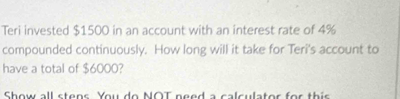 Teri invested $1500 in an account with an interest rate of 4%
compounded continuously. How long will it take for Teri's account to 
have a total of $6000? 
Show all stens You do NOT need a calculator for this