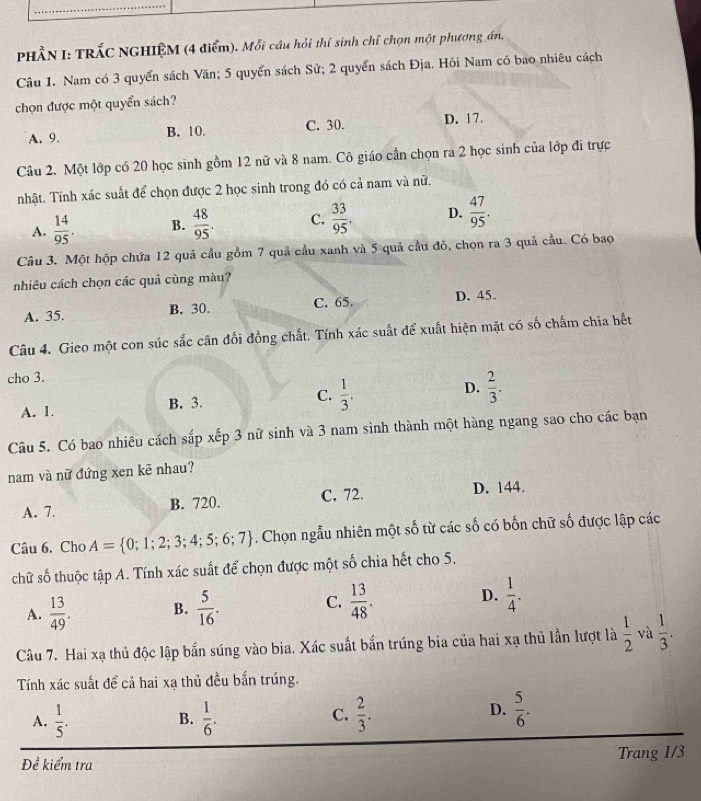 PHÂN I: TRÁC NGHIỆM (4 điểm). Mỗi câu hỏi thí sinh chỉ chọn một phương án,
Câu 1. Nam có 3 quyển sách Văn; 5 quyển sách Sử; 2 quyển sách Địa. Hỏi Nam có bao nhiêu cách
chọn được một quyển sách?
A. 9. B. 10. C. 30. D. 17.
Câu 2. Một lớp có 20 học sinh gồm 12 nữ và 8 nam. Cô giáo cần chọn ra 2 học sinh của lớp đi trực
nhật. Tính xác suất để chọn được 2 học sinh trong đó có cả nam và nữ.
A.  14/95 . B.  48/95 . C.  33/95 . D.  47/95 .
Câu 3. Một hộp chứa 12 quả cầu gồm 7 quả cầu xanh và 5 quả cầu đỏ, chọn ra 3 quả cầu. Có bao
nhiêu cách chọn các quả cùng màu?
A. 35. B. 30. C. 65. D. 45.
Câu 4. Gieo một con súc sắc cân đối đồng chất. Tính xác suất để xuất hiện mặt có số chấm chia hết
cho 3.
A. 1. B. 3. C.  1/3 . D.  2/3 .
Câu 5. Có bao nhiêu cách sắp xếp 3 nữ sinh và 3 nam sinh thành một hàng ngang sao cho các bạn
nam và nữ đứng xen kẽ nhau?
A. 7. B. 720. C. 72. D. 144.
Câu 6. Cho A= 0;1;2;3;4;5;6;7. Chọn ngẫu nhiên một số từ các số có bốn chữ số được lập các
chữ số thuộc tập A. Tính xác suất để chọn được một số chia hết cho 5.
A.  13/49 . B.  5/16 . C.  13/48 . D.  1/4 .
Câu 7. Hai xạ thủ độc lập bắn súng vào bia. Xác suất bắn trúng bia của hai xạ thủ lần lượt là  1/2  và  1/3 .
Tính xác suất để cả hai xạ thủ đều bắn trúng.
D.
A.  1/5 .  1/6 . C.  2/3 .  5/6 .
B.
Đề kiểm tra Trang 1/3