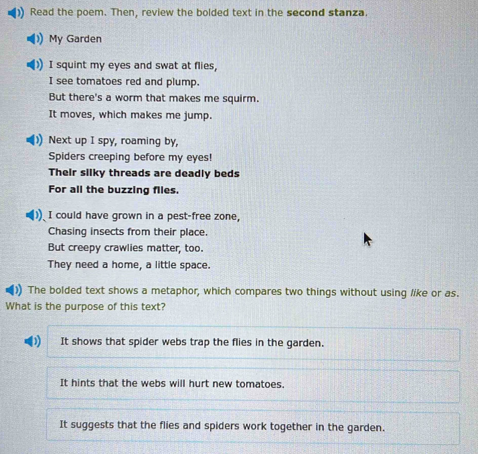 Read the poem. Then, review the bolded text in the second stanza.
My Garden
I squint my eyes and swat at flies,
I see tomatoes red and plump.
But there's a worm that makes me squirm.
It moves, which makes me jump.
Next up I spy, roaming by,
Spiders creeping before my eyes!
Their silky threads are deadly beds
For all the buzzing flles.
I could have grown in a pest-free zone,
Chasing insects from their place.
But creepy crawlies matter, too.
They need a home, a little space.
The bolded text shows a metaphor, which compares two things without using like or as.
What is the purpose of this text?
It shows that spider webs trap the flies in the garden.
It hints that the webs will hurt new tomatoes.
It suggests that the flies and spiders work together in the garden.