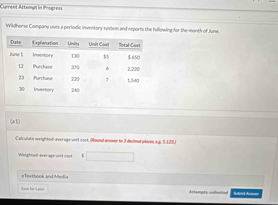 Current Attempt in Progress 
Wildhorse Company uses a periodic inventory system and reports the following for the month of June. 
(a1) 
Calculate weighted-average unit cost. (Round answer to 3 decimal places, e.g. 5.125.) 
Weighted-average unit cost $
eTextbook and Media 
Save for Later Attempts: unlimited Submit Answer