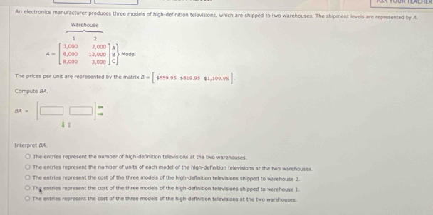 An electronics manufacturer produces three models of high-definition televisions, which are shipped to two warehouses. The shipment levels are represented by A.
Warehouse
1
A=beginbmatrix 3,000&2,000 8,000&12,000 8,000&3,000endbmatrix beginarrayr A B Cendarray .beginarrayr endarray Model
The prices per unit are represented by the matrix B=[$559.95$819.95$1,109.95]. 
Compute BA.
BA=[□ □ ]beginarrayr - to endarray
4 ī
Interpret BA.
The entries represent the number of high-definition televisions at the two warehouses.
The entries represent the number of units of each model of the high-definition televisions at the two warehouses.
The entries represent the cost of the three models of the high-definition televisions shipped to warehouse 2.
The entries represent the cost of the three models of the high-definition televisions shipped to warehouse 1.
The entries represent the cost of the three models of the high-definition televisions at the two warehouses.