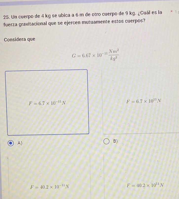 Un cuerpo de 4 kg se ubica a 6 m de otro cuerpo de 9 kg. ¿Cuál es la * 1
fuerza gravitacional que se ejercen mutuamente estos cuerpos?
Considera que
G=6.67* 10^(-11) Nm^2/kg^2 
F=6.7* 10^(-11)N
F=6.7* 10^(11)N
A)
B)
F=40.2* 10^(-11)N
F=40.2* 10^(11)N