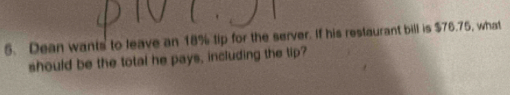 Dean wants to leave an 18% tip for the server. If his restaurant bill is $76.75, what 
should be the total he pays, including the tip?